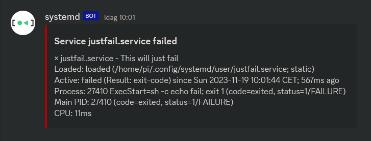 
A Discord message from a bot named systemd at 10:01 with the systemd logo that is green square and triangle inside black square brackets. There is a red embed with the title: Service justfail.service failed and description: × justfail.service - This will just fail 
      Loaded: loaded (/home/pi/.config/systemd/user/justfail.service; static) 
      Active: failed (Result: exit-code) since Sun 2023-11-19 10:01:44 CET; 567ms ago 
     Process: 27410 ExecStart=sh -c echo fail; exit 1 (code=exited, status=1/FAILURE) 
    Main PID: 27410 (code=exited, status=1/FAILURE) 
         CPU: 11ms
