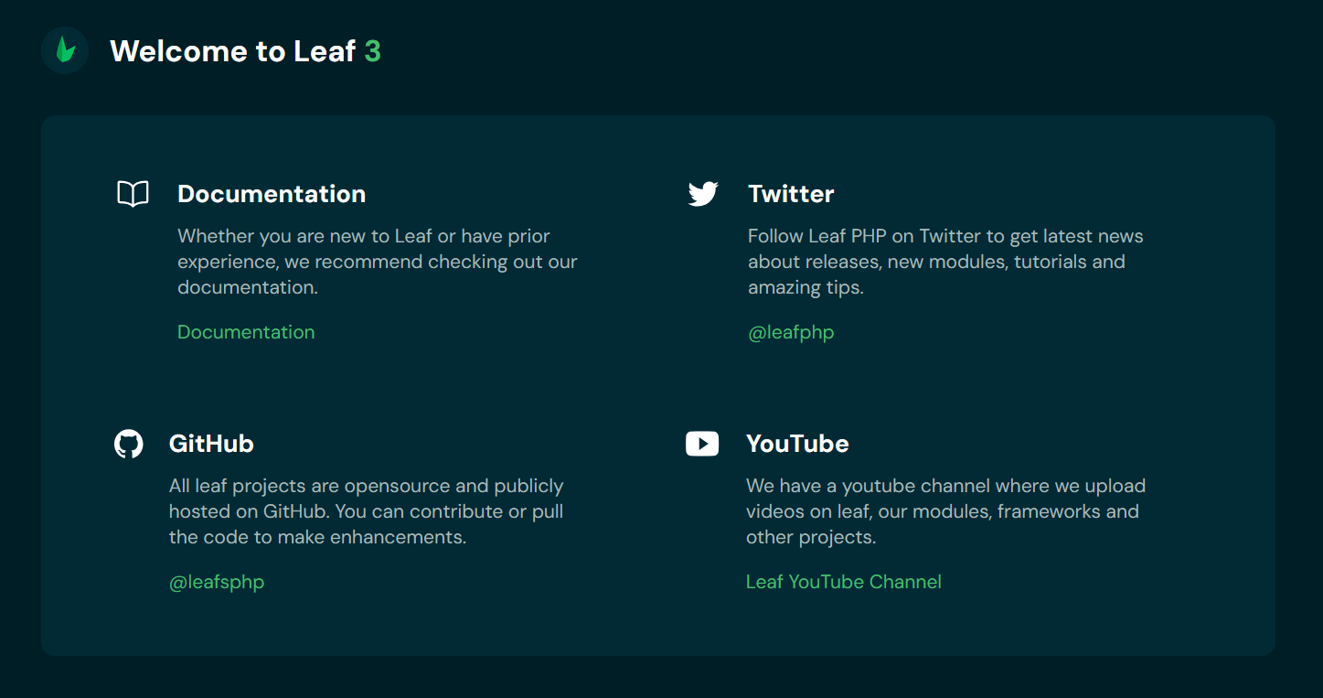 
Welcome to Leaf 3
Documentation
Whether you are new to Leaf or have prior experience, we recommend checking out our documentation.
Documentation
Twitter
Follow Leaf PHP on Twitter to get latest news about releases, new modules, tutorials and amazing tips.
@leafphp
GitHub
All leaf projects are opensource and publicly hosted on GitHub. You can contribute or pull the code to make enhancements.
@leafsphp
YouTube
We have a youtube channel where we upload videos on leaf, our modules, frameworks and other projects.
Leaf YouTube Channel
